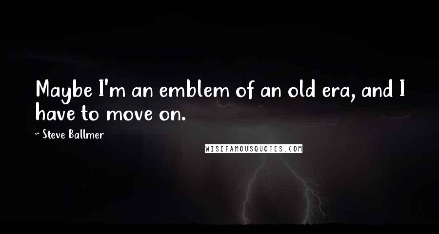 Steve Ballmer Quotes: Maybe I'm an emblem of an old era, and I have to move on.