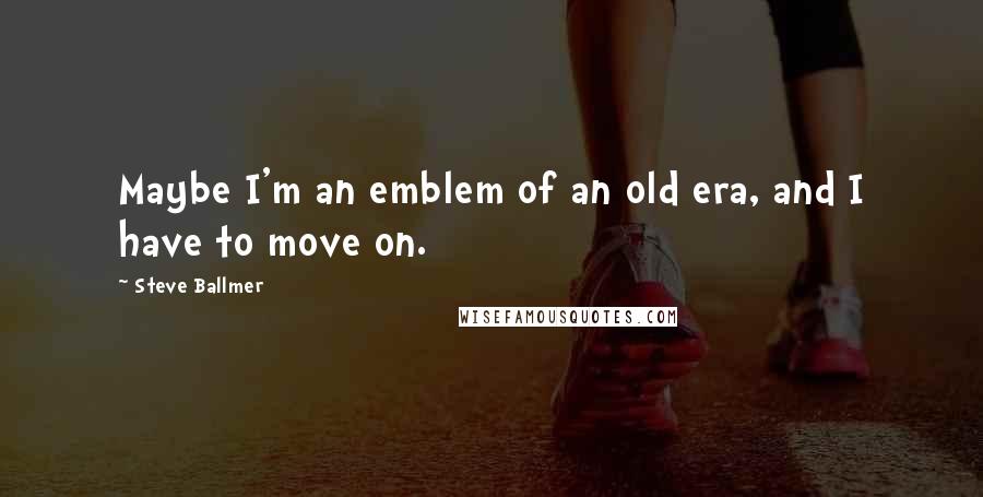 Steve Ballmer Quotes: Maybe I'm an emblem of an old era, and I have to move on.
