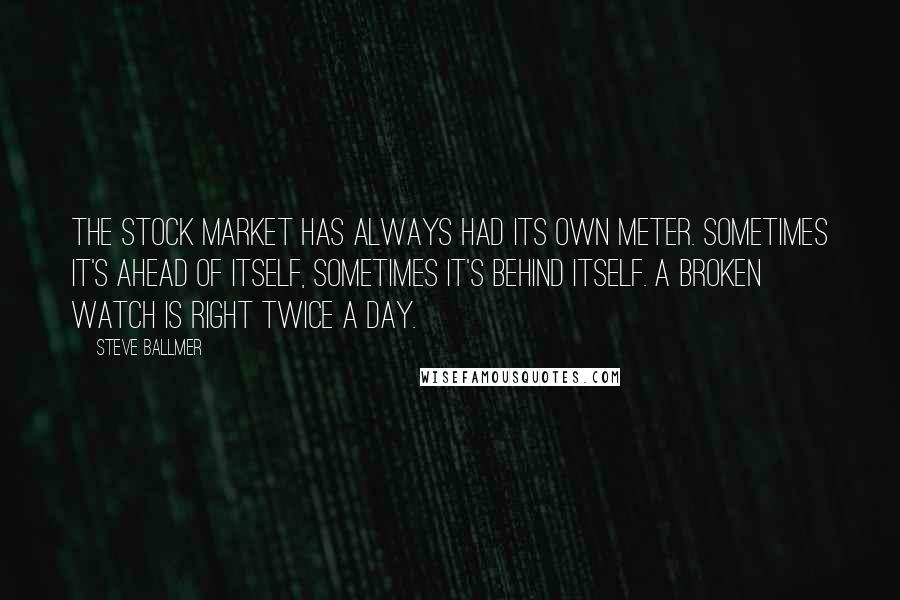 Steve Ballmer Quotes: The stock market has always had its own meter. Sometimes it's ahead of itself, sometimes it's behind itself. A broken watch is right twice a day.