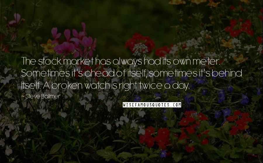 Steve Ballmer Quotes: The stock market has always had its own meter. Sometimes it's ahead of itself, sometimes it's behind itself. A broken watch is right twice a day.