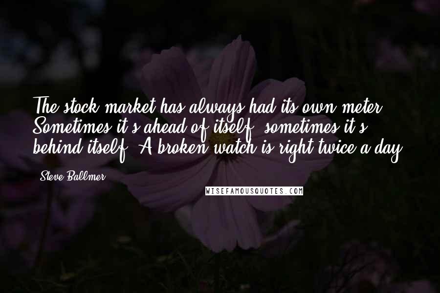 Steve Ballmer Quotes: The stock market has always had its own meter. Sometimes it's ahead of itself, sometimes it's behind itself. A broken watch is right twice a day.
