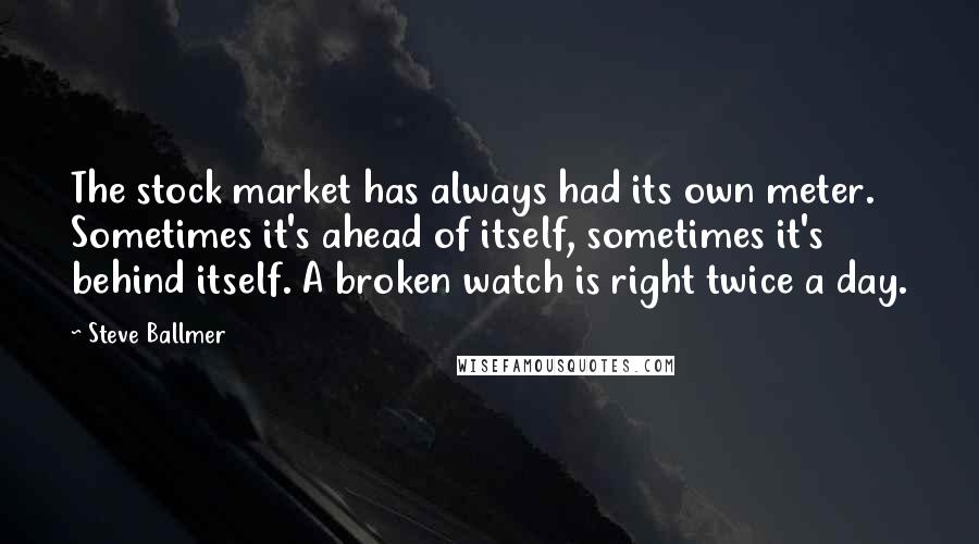Steve Ballmer Quotes: The stock market has always had its own meter. Sometimes it's ahead of itself, sometimes it's behind itself. A broken watch is right twice a day.
