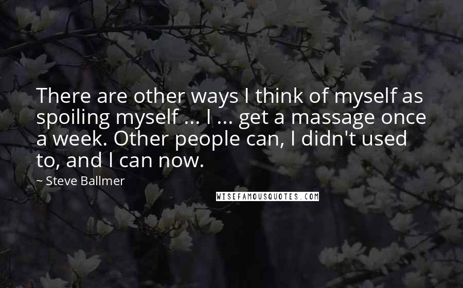 Steve Ballmer Quotes: There are other ways I think of myself as spoiling myself ... I ... get a massage once a week. Other people can, I didn't used to, and I can now.