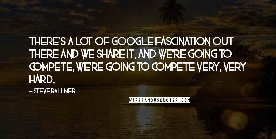 Steve Ballmer Quotes: There's a lot of Google fascination out there and we share it, and we're going to compete, we're going to compete very, very hard.