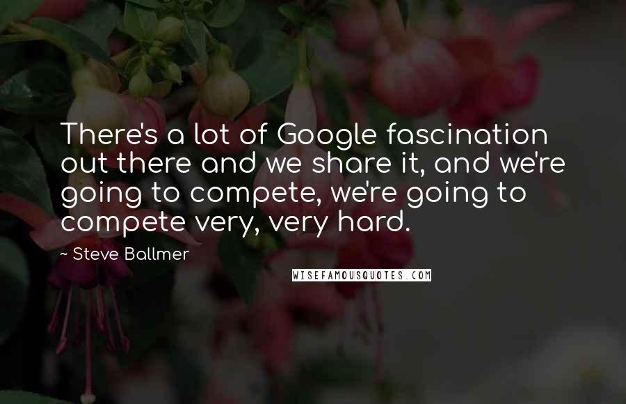 Steve Ballmer Quotes: There's a lot of Google fascination out there and we share it, and we're going to compete, we're going to compete very, very hard.