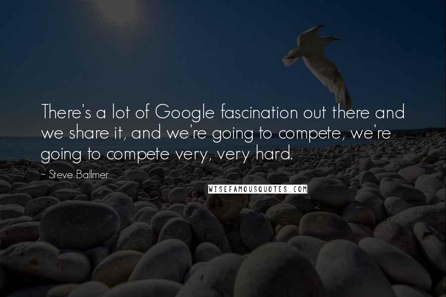 Steve Ballmer Quotes: There's a lot of Google fascination out there and we share it, and we're going to compete, we're going to compete very, very hard.