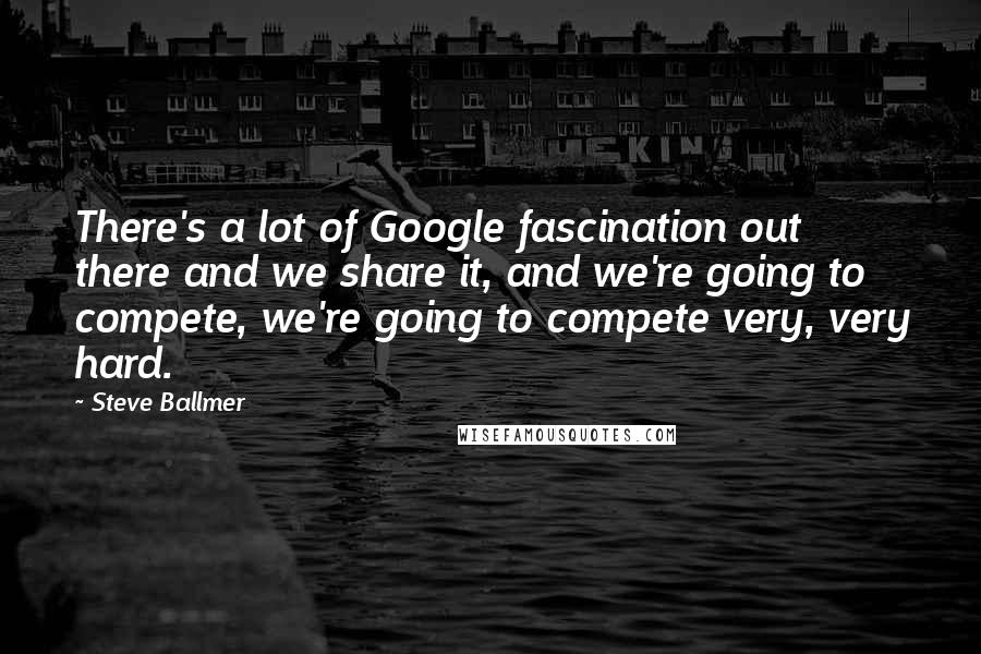 Steve Ballmer Quotes: There's a lot of Google fascination out there and we share it, and we're going to compete, we're going to compete very, very hard.