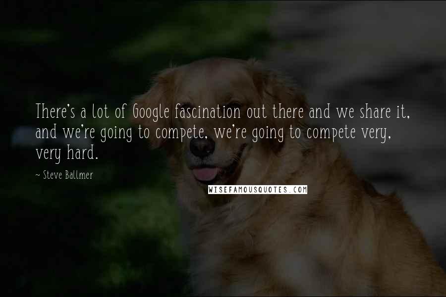 Steve Ballmer Quotes: There's a lot of Google fascination out there and we share it, and we're going to compete, we're going to compete very, very hard.