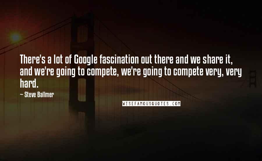 Steve Ballmer Quotes: There's a lot of Google fascination out there and we share it, and we're going to compete, we're going to compete very, very hard.