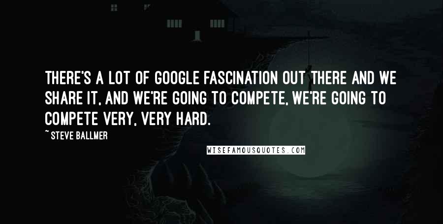 Steve Ballmer Quotes: There's a lot of Google fascination out there and we share it, and we're going to compete, we're going to compete very, very hard.