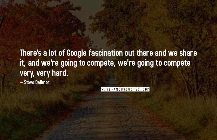 Steve Ballmer Quotes: There's a lot of Google fascination out there and we share it, and we're going to compete, we're going to compete very, very hard.