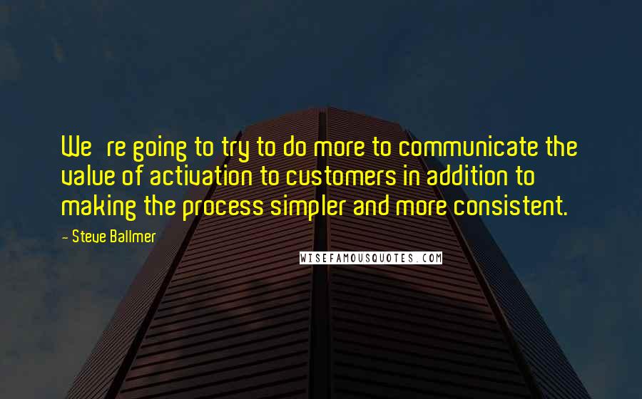 Steve Ballmer Quotes: We're going to try to do more to communicate the value of activation to customers in addition to making the process simpler and more consistent.