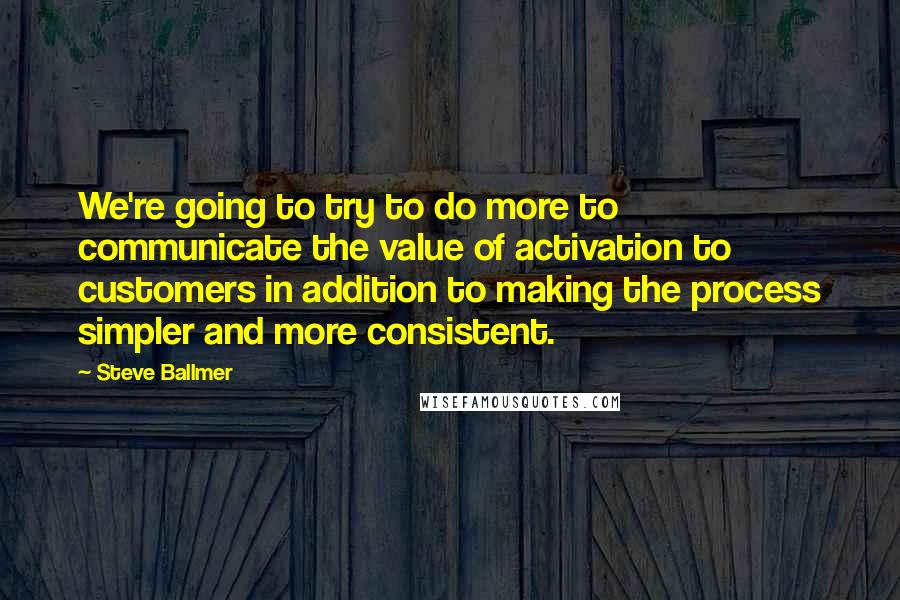 Steve Ballmer Quotes: We're going to try to do more to communicate the value of activation to customers in addition to making the process simpler and more consistent.
