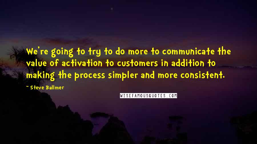 Steve Ballmer Quotes: We're going to try to do more to communicate the value of activation to customers in addition to making the process simpler and more consistent.