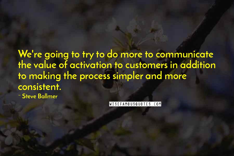 Steve Ballmer Quotes: We're going to try to do more to communicate the value of activation to customers in addition to making the process simpler and more consistent.