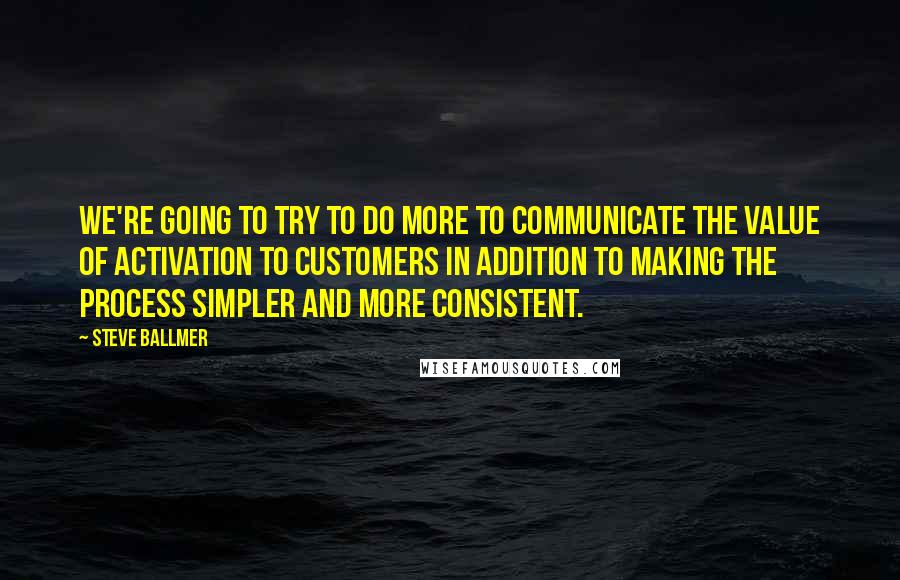 Steve Ballmer Quotes: We're going to try to do more to communicate the value of activation to customers in addition to making the process simpler and more consistent.