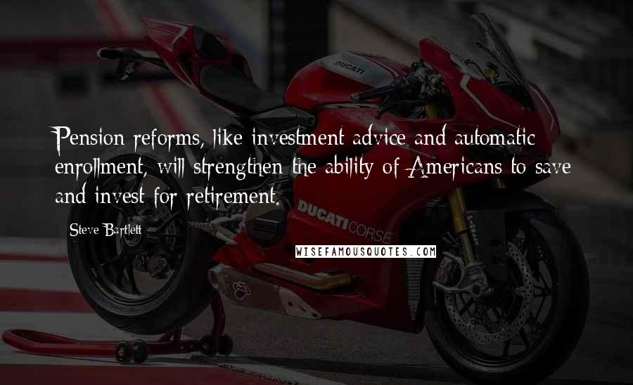 Steve Bartlett Quotes: Pension reforms, like investment advice and automatic enrollment, will strengthen the ability of Americans to save and invest for retirement.