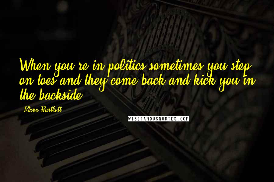 Steve Bartlett Quotes: When you're in politics sometimes you step on toes and they come back and kick you in the backside.