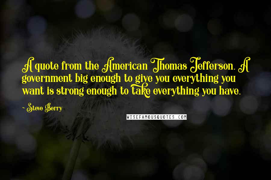 Steve Berry Quotes: A quote from the American Thomas Jefferson. A government big enough to give you everything you want is strong enough to take everything you have.