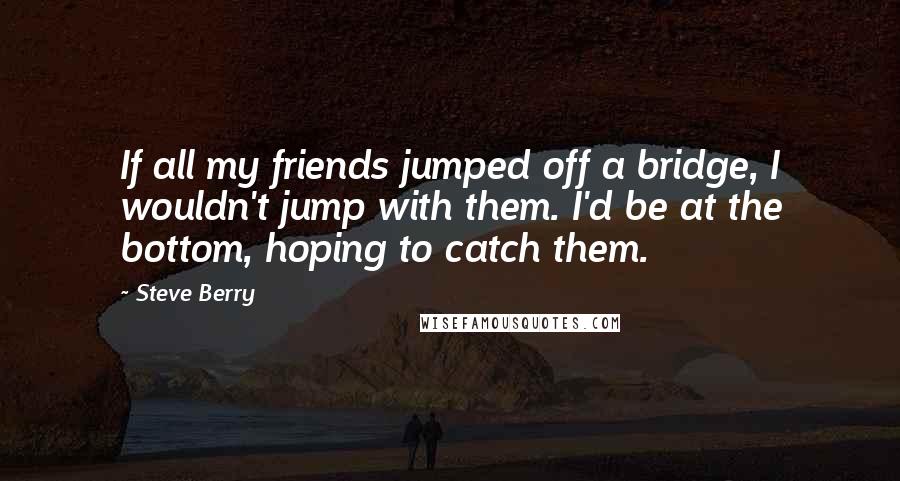 Steve Berry Quotes: If all my friends jumped off a bridge, I wouldn't jump with them. I'd be at the bottom, hoping to catch them.