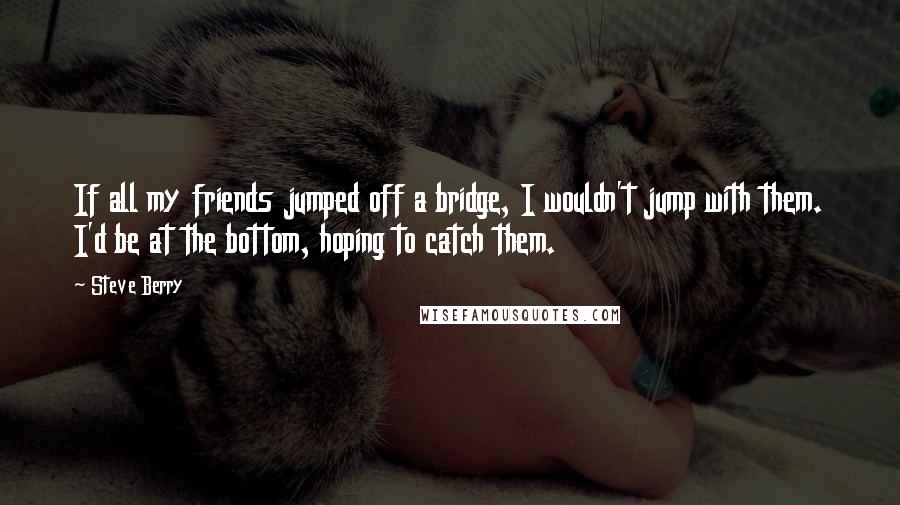 Steve Berry Quotes: If all my friends jumped off a bridge, I wouldn't jump with them. I'd be at the bottom, hoping to catch them.