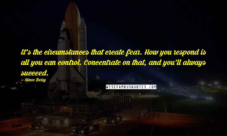 Steve Berry Quotes: It's the circumstances that create fear. How you respond is all you can control. Concentrate on that, and you'll always succeed.