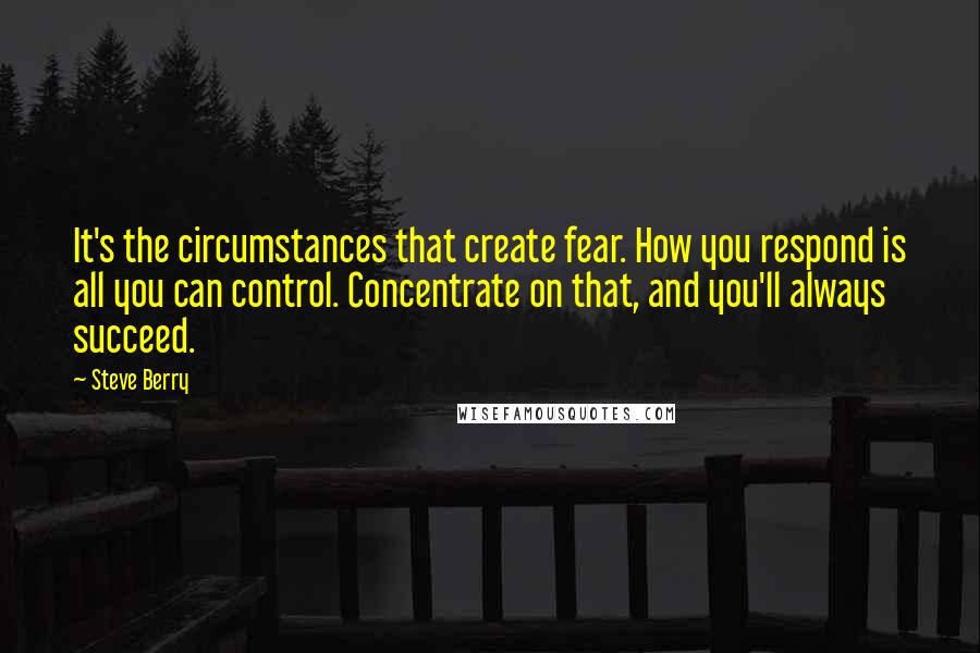 Steve Berry Quotes: It's the circumstances that create fear. How you respond is all you can control. Concentrate on that, and you'll always succeed.