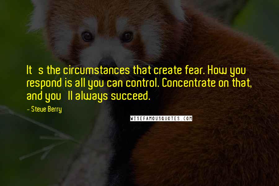 Steve Berry Quotes: It's the circumstances that create fear. How you respond is all you can control. Concentrate on that, and you'll always succeed.