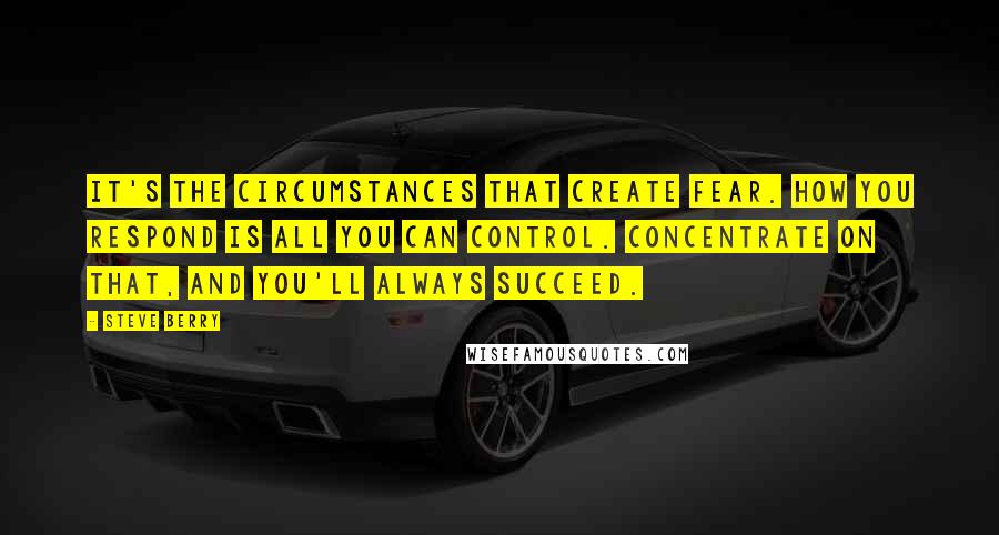 Steve Berry Quotes: It's the circumstances that create fear. How you respond is all you can control. Concentrate on that, and you'll always succeed.