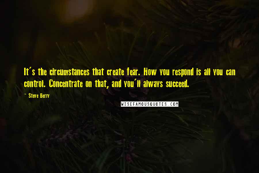 Steve Berry Quotes: It's the circumstances that create fear. How you respond is all you can control. Concentrate on that, and you'll always succeed.