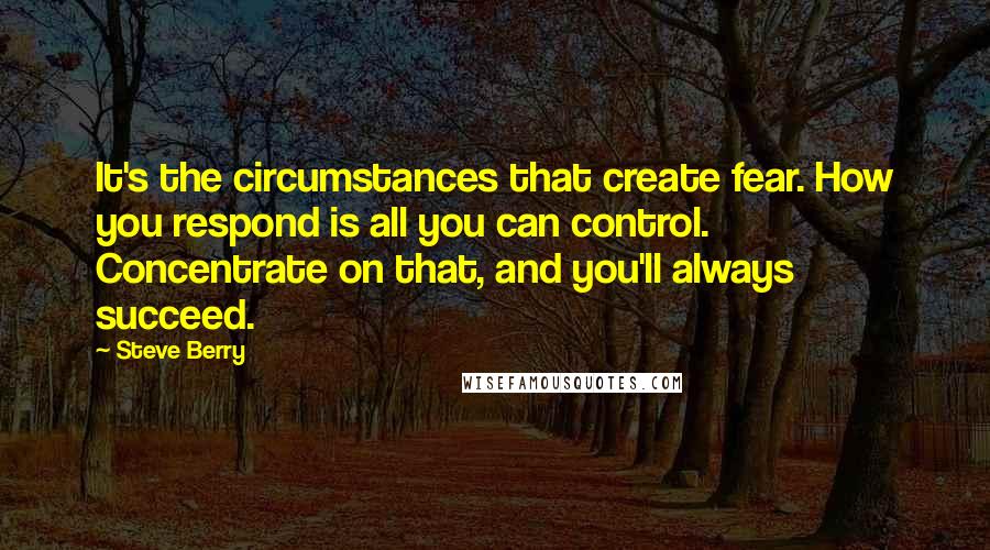 Steve Berry Quotes: It's the circumstances that create fear. How you respond is all you can control. Concentrate on that, and you'll always succeed.