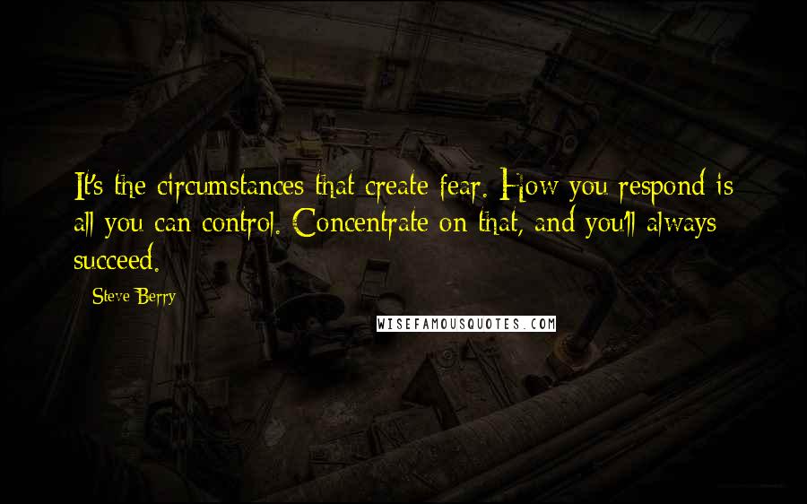 Steve Berry Quotes: It's the circumstances that create fear. How you respond is all you can control. Concentrate on that, and you'll always succeed.