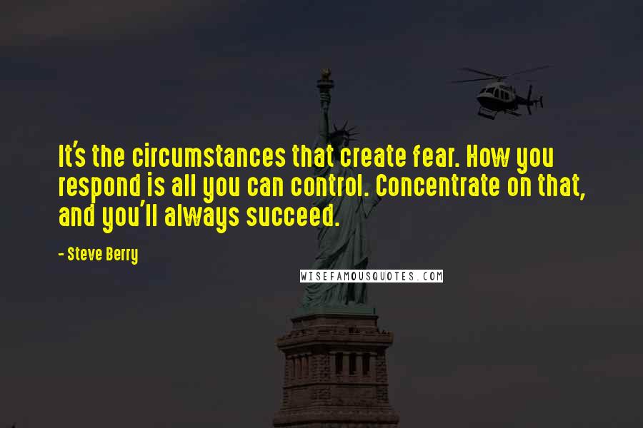 Steve Berry Quotes: It's the circumstances that create fear. How you respond is all you can control. Concentrate on that, and you'll always succeed.