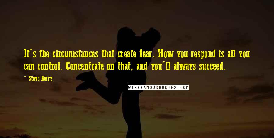 Steve Berry Quotes: It's the circumstances that create fear. How you respond is all you can control. Concentrate on that, and you'll always succeed.