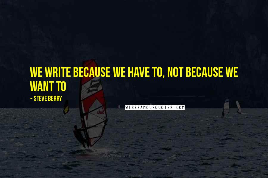 Steve Berry Quotes: We write because we have to, not because we want to