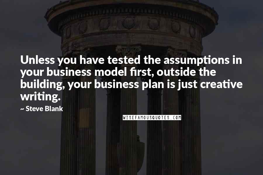 Steve Blank Quotes: Unless you have tested the assumptions in your business model first, outside the building, your business plan is just creative writing.