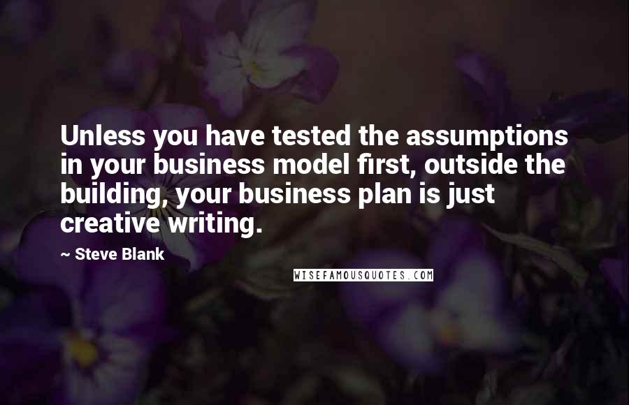 Steve Blank Quotes: Unless you have tested the assumptions in your business model first, outside the building, your business plan is just creative writing.