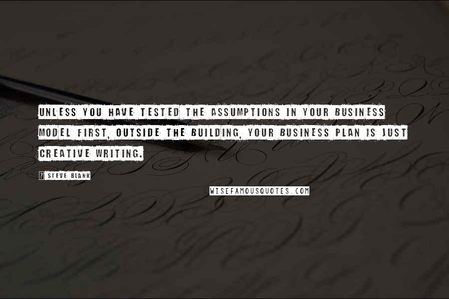 Steve Blank Quotes: Unless you have tested the assumptions in your business model first, outside the building, your business plan is just creative writing.