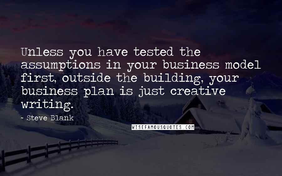 Steve Blank Quotes: Unless you have tested the assumptions in your business model first, outside the building, your business plan is just creative writing.