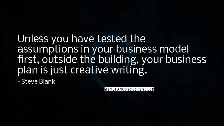 Steve Blank Quotes: Unless you have tested the assumptions in your business model first, outside the building, your business plan is just creative writing.