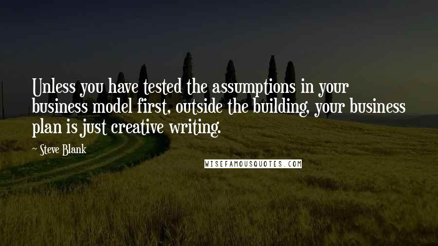 Steve Blank Quotes: Unless you have tested the assumptions in your business model first, outside the building, your business plan is just creative writing.