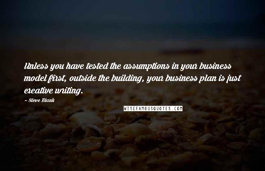 Steve Blank Quotes: Unless you have tested the assumptions in your business model first, outside the building, your business plan is just creative writing.