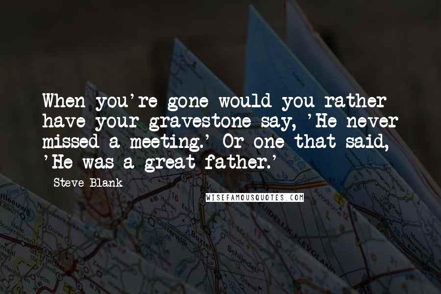 Steve Blank Quotes: When you're gone would you rather have your gravestone say, 'He never missed a meeting.' Or one that said, 'He was a great father.'