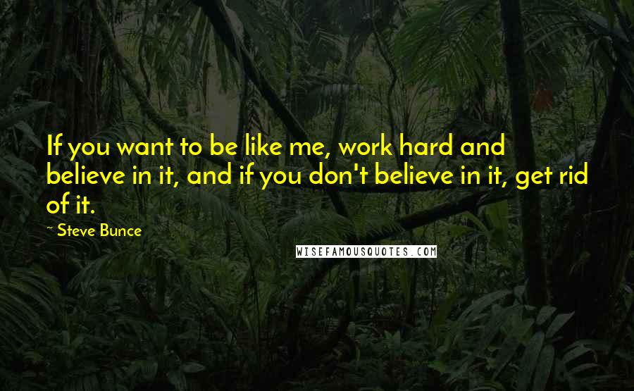 Steve Bunce Quotes: If you want to be like me, work hard and believe in it, and if you don't believe in it, get rid of it.