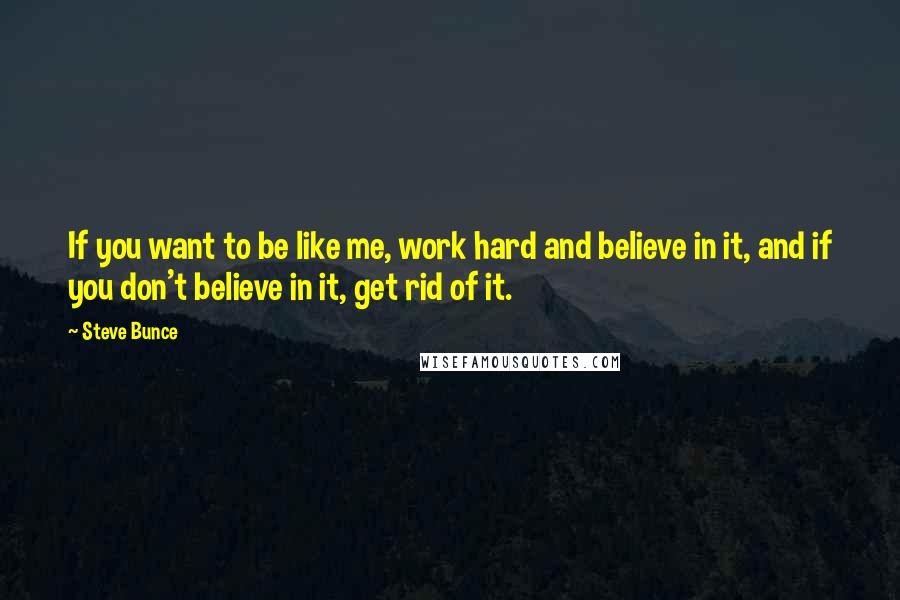 Steve Bunce Quotes: If you want to be like me, work hard and believe in it, and if you don't believe in it, get rid of it.