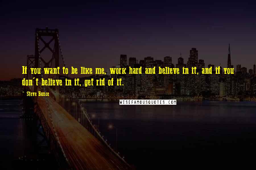 Steve Bunce Quotes: If you want to be like me, work hard and believe in it, and if you don't believe in it, get rid of it.