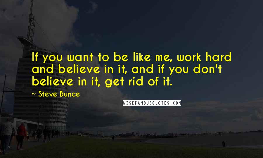 Steve Bunce Quotes: If you want to be like me, work hard and believe in it, and if you don't believe in it, get rid of it.