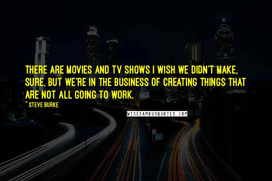 Steve Burke Quotes: There are movies and TV shows I wish we didn't make, sure, but we're in the business of creating things that are not all going to work.