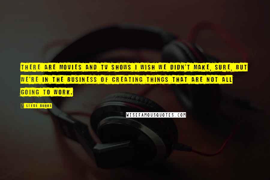 Steve Burke Quotes: There are movies and TV shows I wish we didn't make, sure, but we're in the business of creating things that are not all going to work.