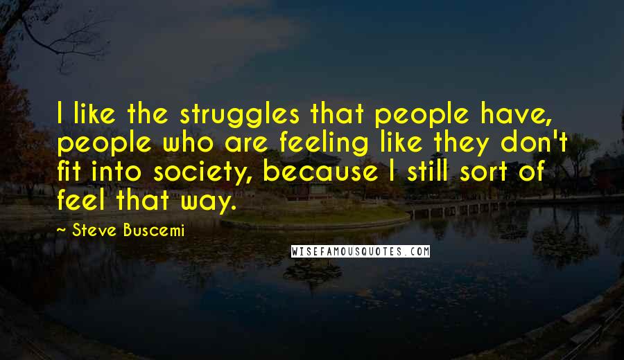 Steve Buscemi Quotes: I like the struggles that people have, people who are feeling like they don't fit into society, because I still sort of feel that way.